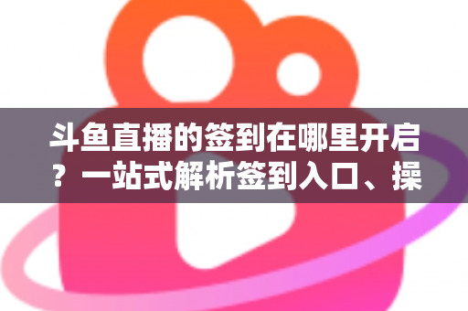 斗鱼直播的签到在哪里开启？一站式解析签到入口、操作步骤与每日福利领取技巧