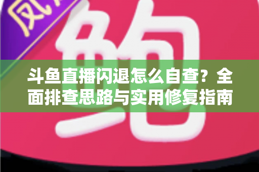 斗鱼直播闪退怎么自查？全面排查思路与实用修复指南一学就会