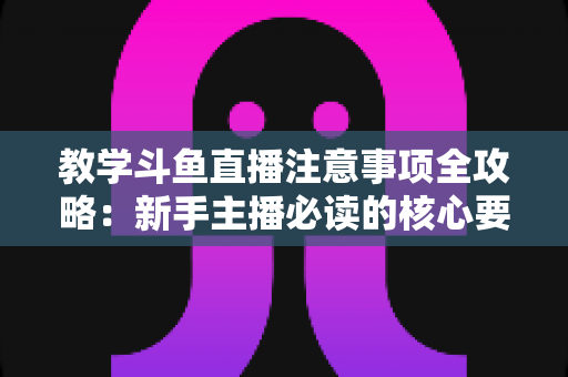 教学斗鱼直播注意事项全攻略：新手主播必读的核心要点与实用指南