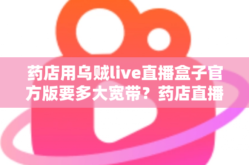 药店用乌贼live直播盒子官方版要多大宽带?药店直播带宽配置与网络优化全攻略 药店用乌贼live直播盒子官方版要多大宽带?药店直播带宽配置与网络优化全攻略