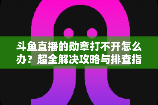 斗鱼直播的勋章打不开怎么办？超全解决攻略与排查指南一文搞定