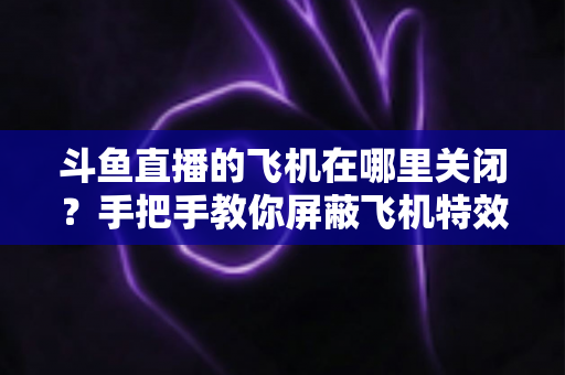 斗鱼直播的飞机在哪里关闭？手把手教你屏蔽飞机特效的完整实用教程