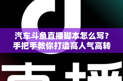 汽车斗鱼直播脚本怎么写?手把手教你打造高人气高转化的汽车直播间 汽车斗鱼直播脚本怎么写?手把手教你打造高人气高转化的汽车直播间