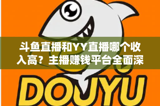 斗鱼直播和YY直播哪个收入高？主播赚钱平台全面深度对比分析