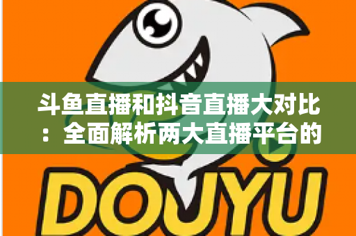 斗鱼直播和抖音直播大对比:全面解析两大直播平台的差异,助你选对舞台 斗鱼直播和抖音直播大对比:全面解析两大直播平台的差异,助你选对舞台