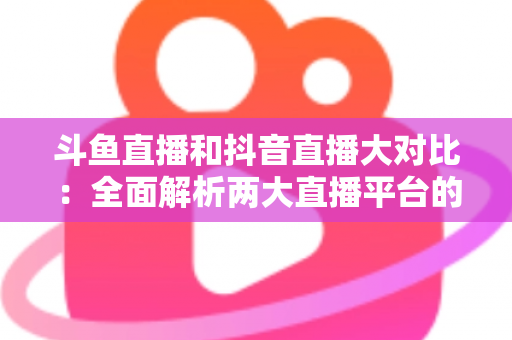 斗鱼直播和抖音直播大对比:全面解析两大直播平台的差异,助你选对舞台 斗鱼直播和抖音直播大对比:全面解析两大直播平台的差异,助你选对舞台