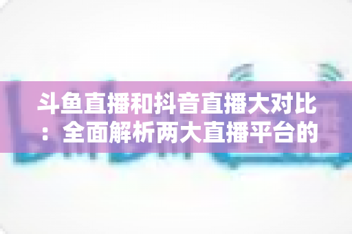 斗鱼直播和抖音直播大对比：全面解析两大直播平台的差异，助你选对舞台