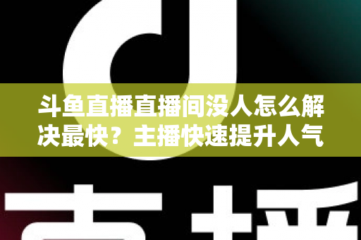 斗鱼直播直播间没人怎么解决最快?主播快速提升人气的实战攻略 斗鱼直播直播间没人怎么解决最快?主播快速提升人气的实战攻略