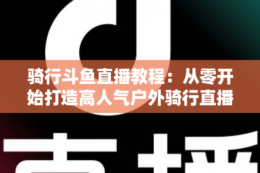 骑行斗鱼直播教程:从零开始打造高人气户外骑行直播间的完整指南 骑行斗鱼直播教程:从零开始打造高人气户外骑行直播间的完整指南