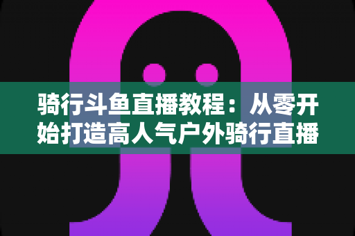 骑行斗鱼直播教程:从零开始打造高人气户外骑行直播间的完整指南 骑行斗鱼直播教程:从零开始打造高人气户外骑行直播间的完整指南