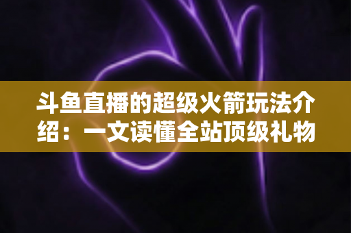 斗鱼直播的超级火箭玩法介绍：一文读懂全站顶级礼物的获取方式、特效特权与实用攻略