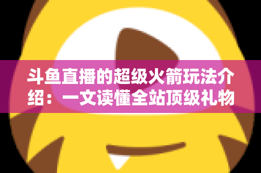斗鱼直播的超级火箭玩法介绍：一文读懂全站顶级礼物的获取方式、特效特权与实用攻略