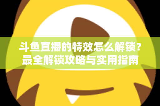 斗鱼直播的特效怎么解锁？最全解锁攻略与实用指南