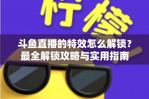 斗鱼直播的特效怎么解锁？最全解锁攻略与实用指南