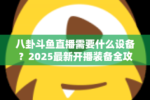 八卦斗鱼直播需要什么设备？2025最新开播装备全攻略与避坑指南
