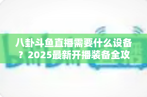 八卦斗鱼直播需要什么设备？2025最新开播装备全攻略与避坑指南