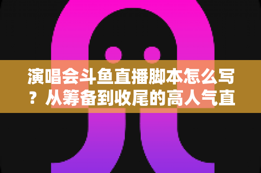 演唱会斗鱼直播脚本怎么写?从筹备到收尾的高人气直播脚本撰写全攻略 演唱会斗鱼直播脚本怎么写?从筹备到收尾的高人气直播脚本撰写全攻略