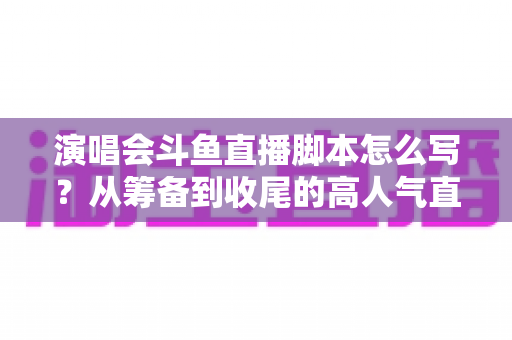 演唱会斗鱼直播脚本怎么写?从筹备到收尾的高人气直播脚本撰写全攻略 演唱会斗鱼直播脚本怎么写?从筹备到收尾的高人气直播脚本撰写全攻略