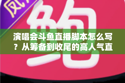 演唱会斗鱼直播脚本怎么写？从筹备到收尾的高人气直播脚本撰写全攻略