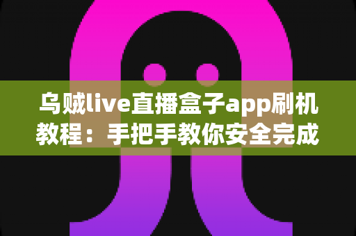 乌贼live直播盒子app刷机教程：手把手教你安全完成刷机、安装与优化全流程
