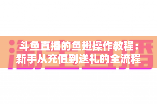 斗鱼直播的鱼翅操作教程:新手从充值到送礼的全流程实用指南 斗鱼直播的鱼翅操作教程:新手从充值到送礼的全流程实用指南