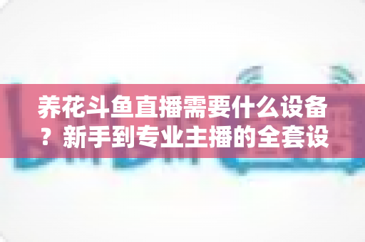 养花斗鱼直播需要什么设备？新手到专业主播的全套设备清单与实用选购指南