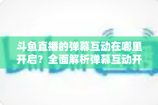 斗鱼直播的弹幕互动在哪里开启?全面解析弹幕互动开启方法与实用技巧 斗鱼直播的弹幕互动在哪里开启?全面解析弹幕互动开启方法与实用技巧
