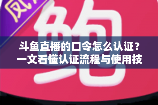 斗鱼直播的口令怎么认证?一文看懂认证流程与使用技巧全攻略 斗鱼直播的口令怎么认证?一文看懂认证流程与使用技巧全攻略
