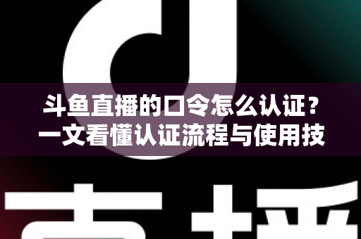 斗鱼直播的口令怎么认证?一文看懂认证流程与使用技巧全攻略 斗鱼直播的口令怎么认证?一文看懂认证流程与使用技巧全攻略