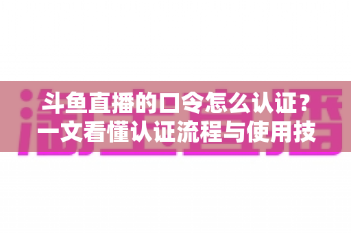 斗鱼直播的口令怎么认证?一文看懂认证流程与使用技巧全攻略 斗鱼直播的口令怎么认证?一文看懂认证流程与使用技巧全攻略