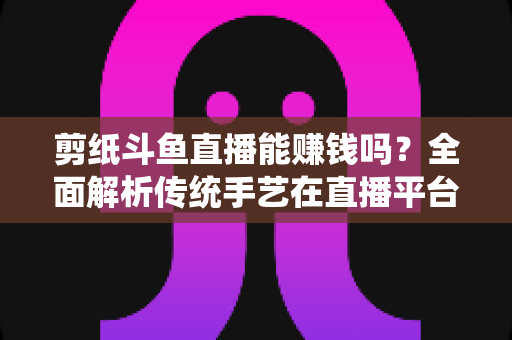 剪纸斗鱼直播能赚钱吗?全面解析传统手艺在直播平台的变现潜力与实战指南 剪纸斗鱼直播能赚钱吗?全面解析传统手艺在直播平台的变现潜力与实战指南
