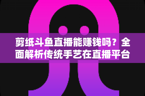 剪纸斗鱼直播能赚钱吗?全面解析传统手艺在直播平台的变现潜力与实战指南 剪纸斗鱼直播能赚钱吗?全面解析传统手艺在直播平台的变现潜力与实战指南