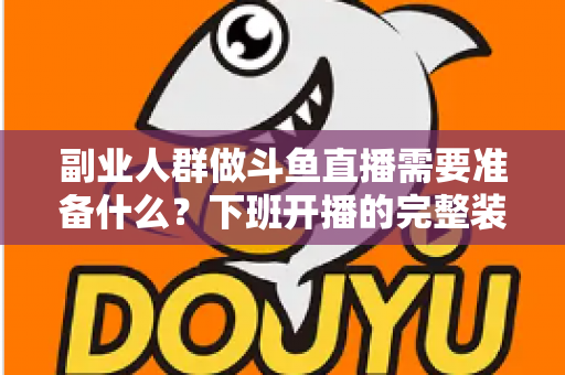 副业人群做斗鱼直播需要准备什么？下班开播的完整装备与规划清单