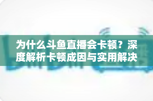 为什么斗鱼直播会卡顿？深度解析卡顿成因与实用解决方案全指南
