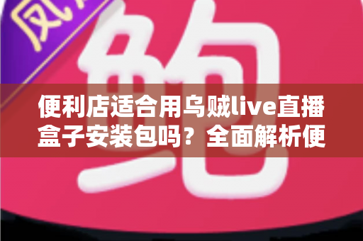 便利店适合用乌贼live直播盒子安装包吗?全面解析便利店直播带货的可行性与实操指南 便利店适合用乌贼live直播盒子安装包吗?全面解析便利店直播带货的可行性与实操指南