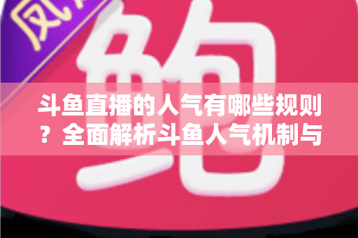 斗鱼直播的人气有哪些规则？全面解析斗鱼人气机制与快速涨人气实用指南