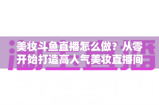 美妆斗鱼直播怎么做?从零开始打造高人气美妆直播间的完整运营指南 美妆斗鱼直播怎么做?从零开始打造高人气美妆直播间的完整运营指南