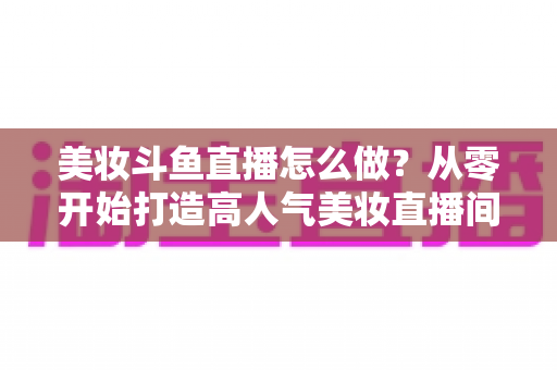 美妆斗鱼直播怎么做?从零开始打造高人气美妆直播间的完整运营指南 美妆斗鱼直播怎么做?从零开始打造高人气美妆直播间的完整运营指南