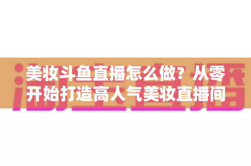 美妆斗鱼直播怎么做?从零开始打造高人气美妆直播间的完整运营指南 美妆斗鱼直播怎么做?从零开始打造高人气美妆直播间的完整运营指南