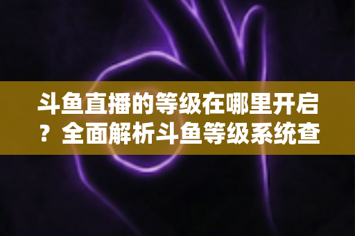 斗鱼直播的等级在哪里开启?全面解析斗鱼等级系统查看与提升方法指南 斗鱼直播的等级在哪里开启?全面解析斗鱼等级系统查看与提升方法指南