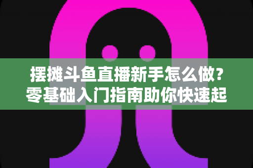 摆摊斗鱼直播新手怎么做?零基础入门指南助你快速起号变现 摆摊斗鱼直播新手怎么做?零基础入门指南助你快速起号变现