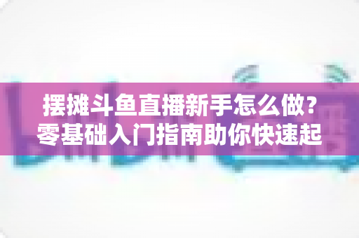 摆摊斗鱼直播新手怎么做?零基础入门指南助你快速起号变现 摆摊斗鱼直播新手怎么做?零基础入门指南助你快速起号变现
