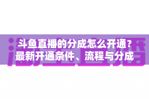 斗鱼直播的分成怎么开通?最新开通条件、流程与分成比例全攻略 斗鱼直播的分成怎么开通?最新开通条件、流程与分成比例全攻略