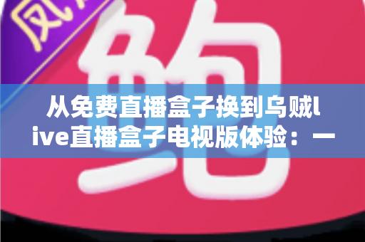 从免费直播盒子换到乌贼live直播盒子电视版体验:一次让客厅大屏焕然新生的真实升级之旅 从免费直播盒子换到乌贼live直播盒子电视版体验:一次让客厅大屏焕然新生的真实升级之旅