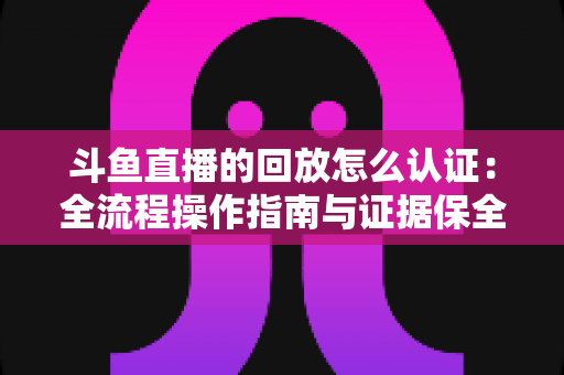 斗鱼直播的回放怎么认证:全流程操作指南与证据保全攻略 斗鱼直播的回放怎么认证:全流程操作指南与证据保全攻略