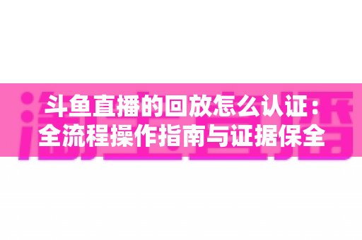 斗鱼直播的回放怎么认证：全流程操作指南与证据保全攻略