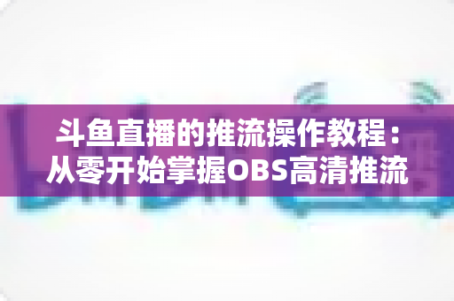 斗鱼直播的推流操作教程:从零开始掌握OBS高清推流,轻松开启专业主播之路 斗鱼直播的推流操作教程:从零开始掌握OBS高清推流,轻松开启专业主播之路