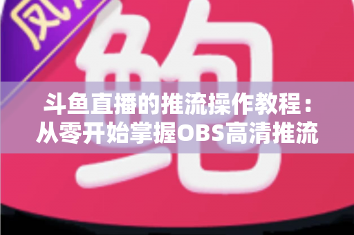 斗鱼直播的推流操作教程:从零开始掌握OBS高清推流,轻松开启专业主播之路 斗鱼直播的推流操作教程:从零开始掌握OBS高清推流,轻松开启专业主播之路