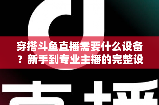 穿搭斗鱼直播需要什么设备？新手到专业主播的完整设备清单与选购指南
