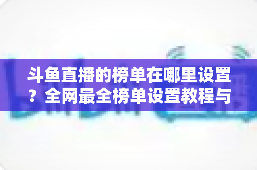 斗鱼直播的榜单在哪里设置?全网最全榜单设置教程与运营实战指南 斗鱼直播的榜单在哪里设置?全网最全榜单设置教程与运营实战指南
